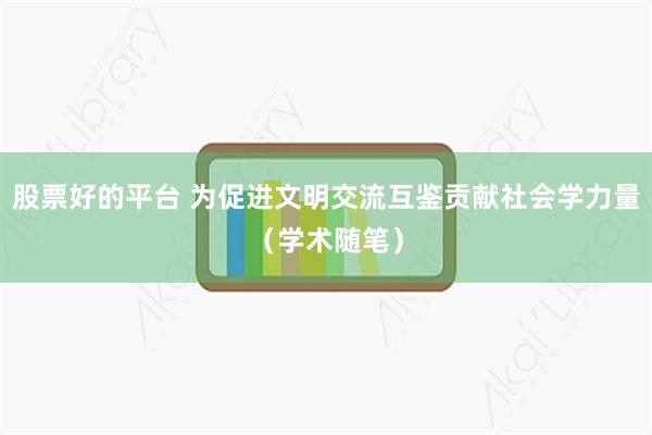 股票好的平台 为促进文明交流互鉴贡献社会学力量（学术随笔）