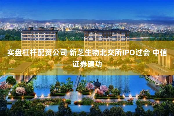 实盘杠杆配资公司 新芝生物北交所IPO过会 中信证券建功