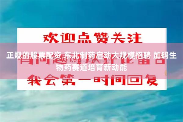 正规的股票配资 东北制药启动大规模招聘 加码生物药赛道培育新动能