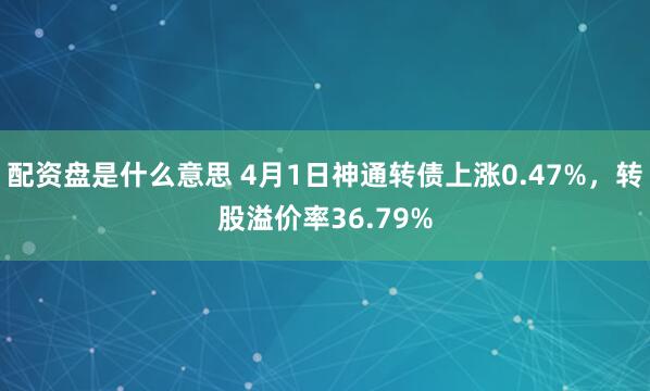 配资盘是什么意思 4月1日神通转债上涨0.47%，转股溢价率36.79%