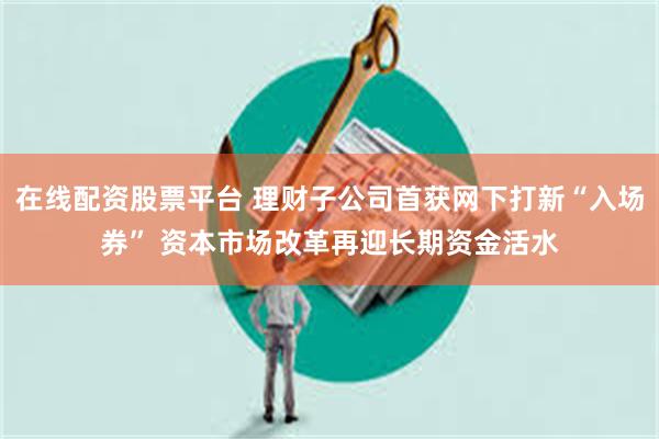 在线配资股票平台 理财子公司首获网下打新“入场券” 资本市场改革再迎长期资金活水