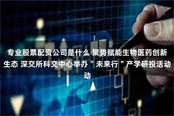 专业股票配资公司是什么 聚势赋能生物医药创新生态 深交所科交中心举办＂未来行＂产学研投活动