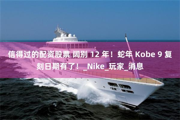 信得过的配资股票 阔别 12 年！蛇年 Kobe 9 复刻日期有了！_Nike_玩家_消息