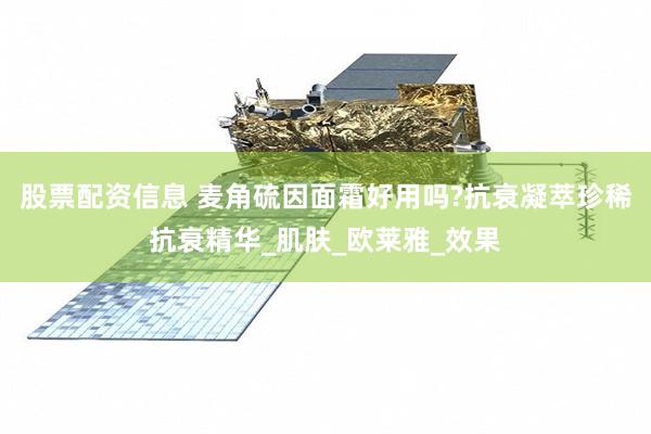 股票配资信息 麦角硫因面霜好用吗?抗衰凝萃珍稀抗衰精华_肌肤_欧莱雅_效果