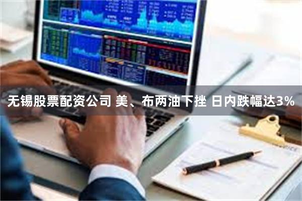 无锡股票配资公司 美、布两油下挫 日内跌幅达3%