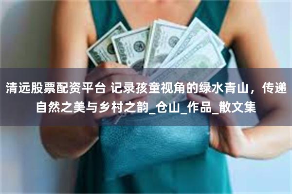 清远股票配资平台 记录孩童视角的绿水青山，传递自然之美与乡村之韵_仓山_作品_散文集