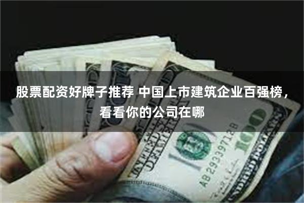 股票配资好牌子推荐 中国上市建筑企业百强榜，看看你的公司在哪