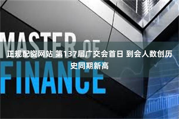 正规配资网站 第137届广交会首日 到会人数创历史同期新高