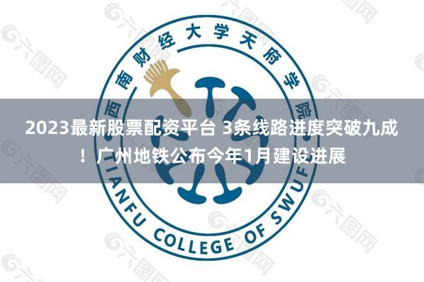 2023最新股票配资平台 3条线路进度突破九成！广州地铁公布今年1月建设进展