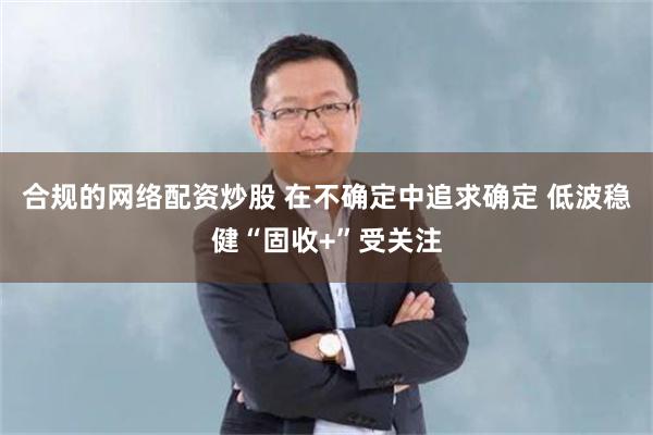 合规的网络配资炒股 在不确定中追求确定 低波稳健“固收+”受关注