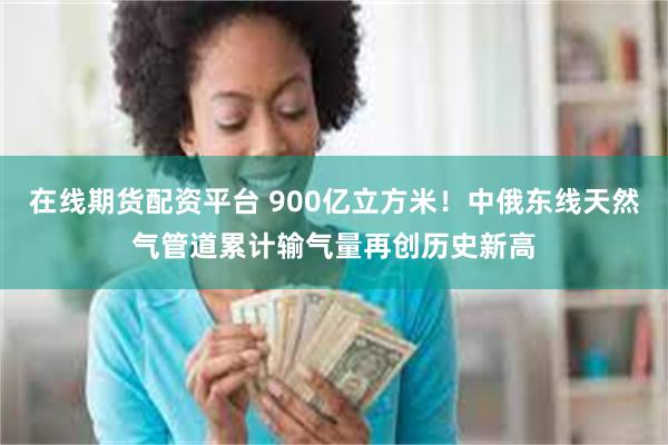 在线期货配资平台 900亿立方米！中俄东线天然气管道累计输气量再创历史新高