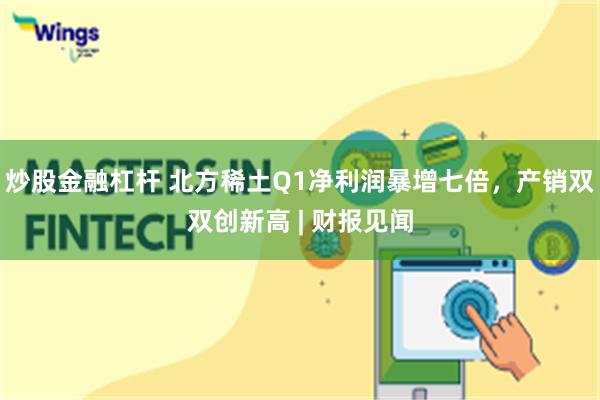 炒股金融杠杆 北方稀土Q1净利润暴增七倍，产销双双创新高 | 财报见闻
