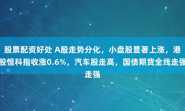 股票配资好处 A股走势分化，小盘股显著上涨，港股恒科指收涨0.6%，汽车股走高，国债期货全线走强
