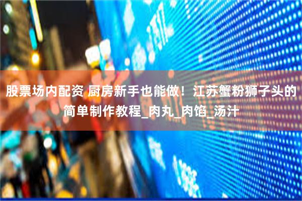 股票场内配资 厨房新手也能做！江苏蟹粉狮子头的简单制作教程_肉丸_肉馅_汤汁