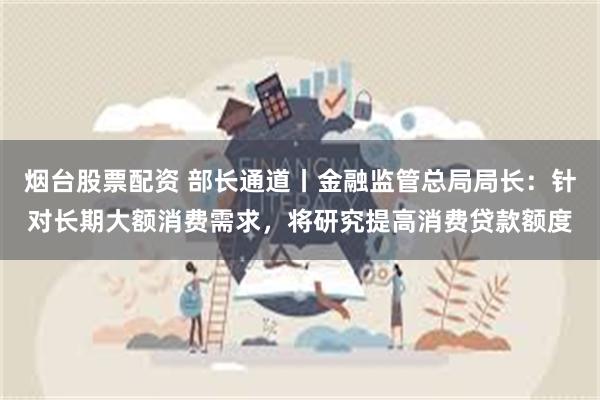 烟台股票配资 部长通道丨金融监管总局局长：针对长期大额消费需求，将研究提高消费贷款额度