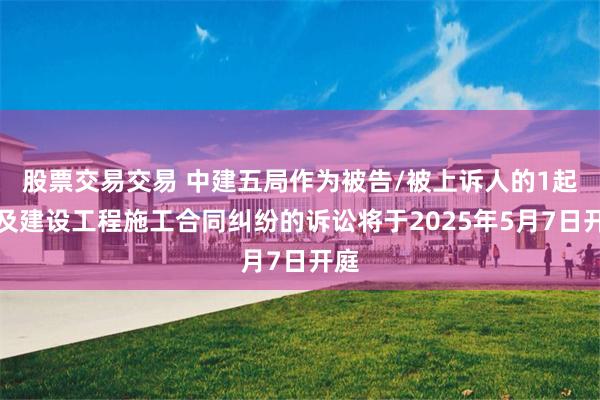 股票交易交易 中建五局作为被告/被上诉人的1起涉及建设工程施工合同纠纷的诉讼将于2025年5月7日开庭