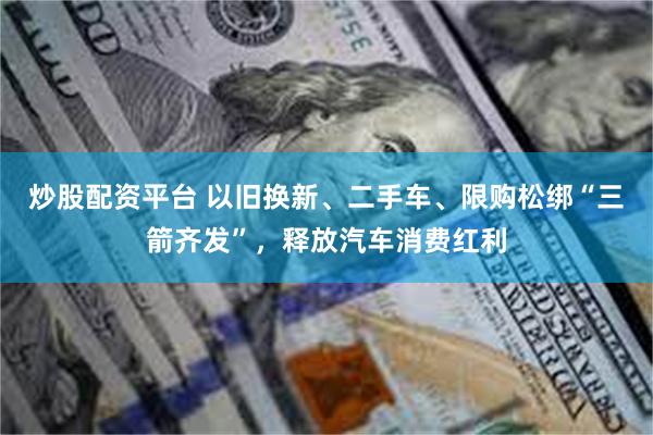 炒股配资平台 以旧换新、二手车、限购松绑“三箭齐发”，释放汽车消费红利