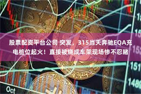 股票配资平台公司 突发，315当天奔驰EQA充电桩位起火！直接被烧成车架现场惨不忍睹