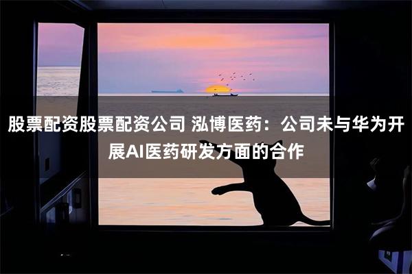 股票配资股票配资公司 泓博医药：公司未与华为开展AI医药研发方面的合作