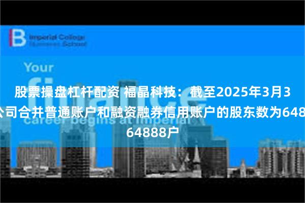 股票操盘杠杆配资 福晶科技：截至2025年3月31日公司合并普通账户和融资融券信用账户的股东数为64888户