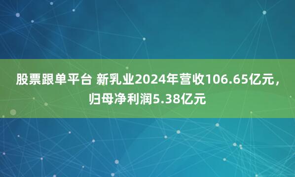 股票跟单平台 新乳业2024年营收106.65亿元，归母净利润5.38亿元