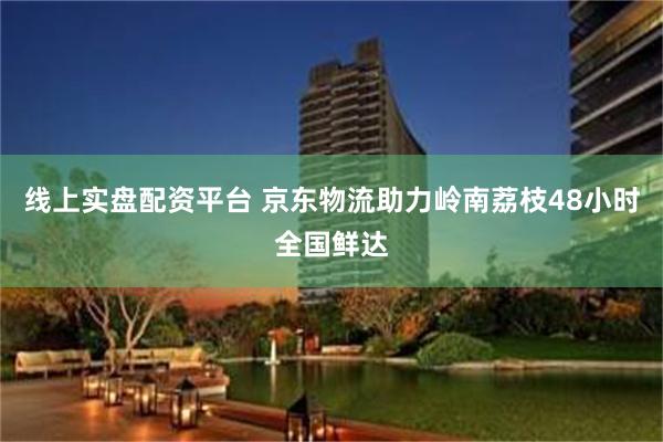 线上实盘配资平台 京东物流助力岭南荔枝48小时全国鲜达