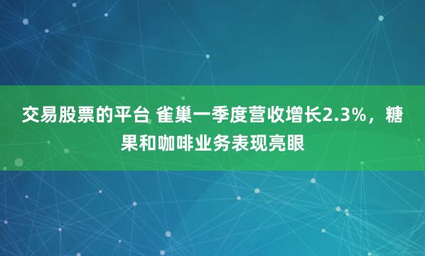 交易股票的平台 雀巢一季度营收增长2.3%，糖果和咖啡业务表现亮眼