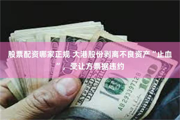 股票配资哪家正规 大港股份剥离不良资产“止血”，受让方票据违约