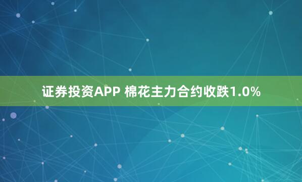 证券投资APP 棉花主力合约收跌1.0%