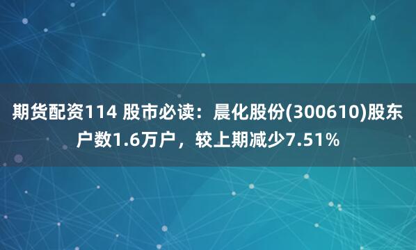 期货配资114 股市必读：晨化股份(300610)股东户数1.6万户，较上期减少7.51%
