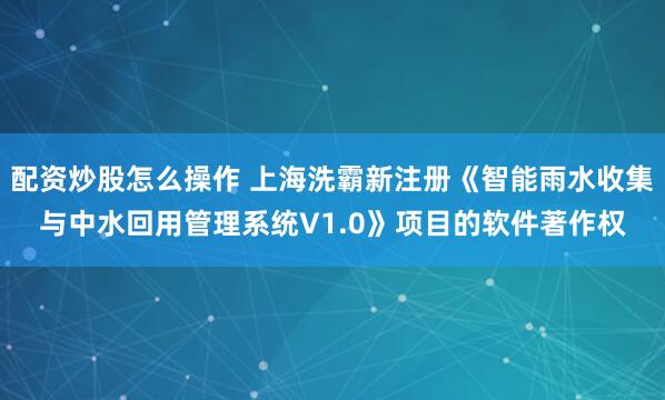 配资炒股怎么操作 上海洗霸新注册《智能雨水收集与中水回用管理系统V1.0》项目的软件著作权
