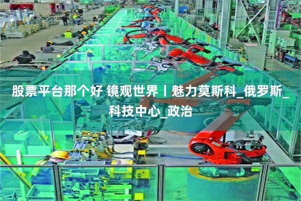 股票平台那个好 镜观世界丨魅力莫斯科_俄罗斯_科技中心_政治