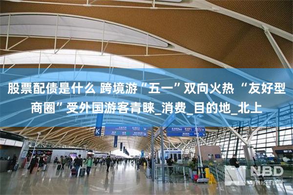 股票配债是什么 跨境游“五一”双向火热 “友好型商圈”受外国游客青睐_消费_目的地_北上