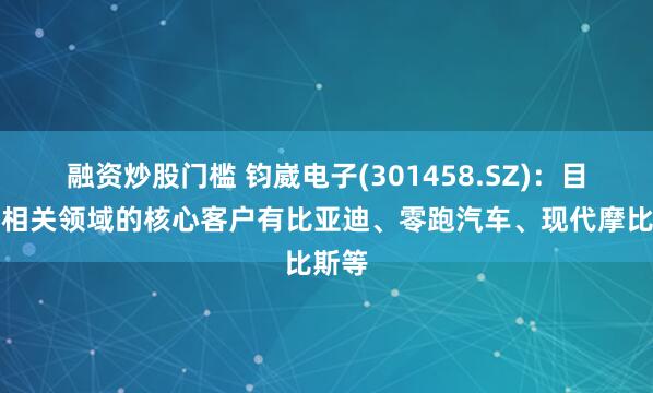 融资炒股门槛 钧崴电子(301458.SZ)：目前在相关领域的核心客户有比亚迪、零跑汽车、现代摩比斯等