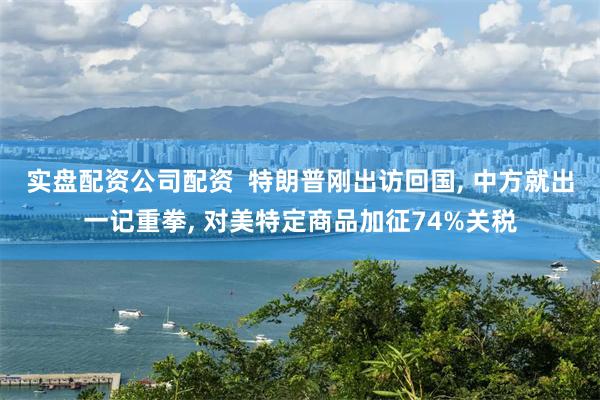 实盘配资公司配资  特朗普刚出访回国, 中方就出一记重拳, 对美特定商品加征74%关税