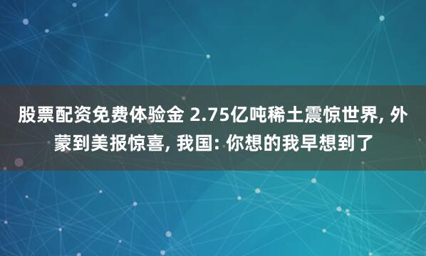 股票配资免费体验金 2.75亿吨稀土震惊世界, 外蒙到美报惊喜, 我国: 你想的我早想到了