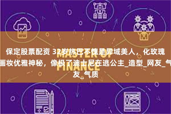 保定股票配资 32岁热巴不愧是异域美人，化玫瑰油画妆优雅神秘，像极了迪士尼在逃公主_造型_网友_气质