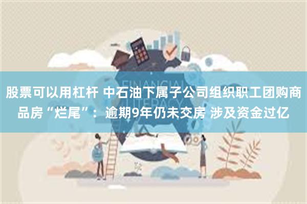 股票可以用杠杆 中石油下属子公司组织职工团购商品房“烂尾”：逾期9年仍未交房 涉及资金过亿