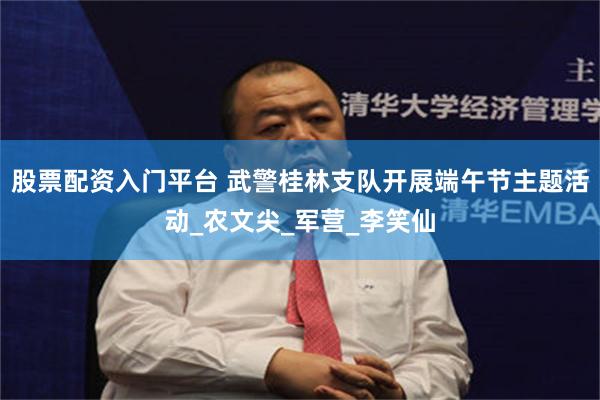 股票配资入门平台 武警桂林支队开展端午节主题活动_农文尖_军营_李笑仙