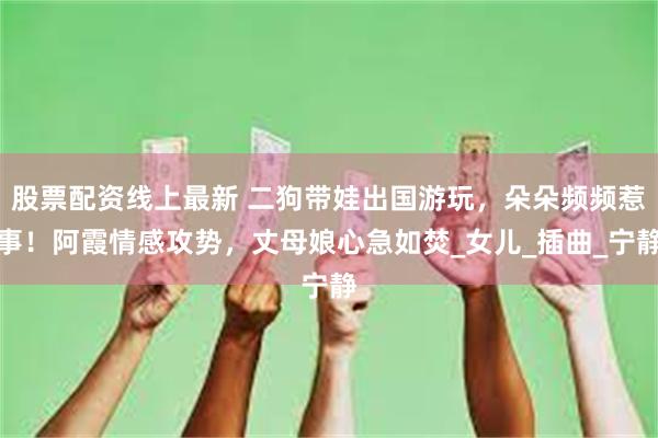 股票配资线上最新 二狗带娃出国游玩，朵朵频频惹事！阿霞情感攻势，丈母娘心急如焚_女儿_插曲_宁静