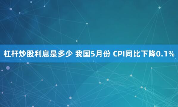 杠杆炒股利息是多少 我国5月份 CPI同比下降0.1%