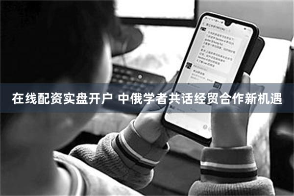 在线配资实盘开户 中俄学者共话经贸合作新机遇