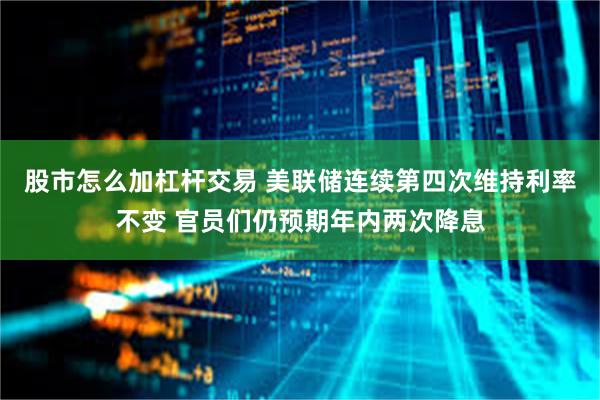股市怎么加杠杆交易 美联储连续第四次维持利率不变 官员们仍预期年内两次降息
