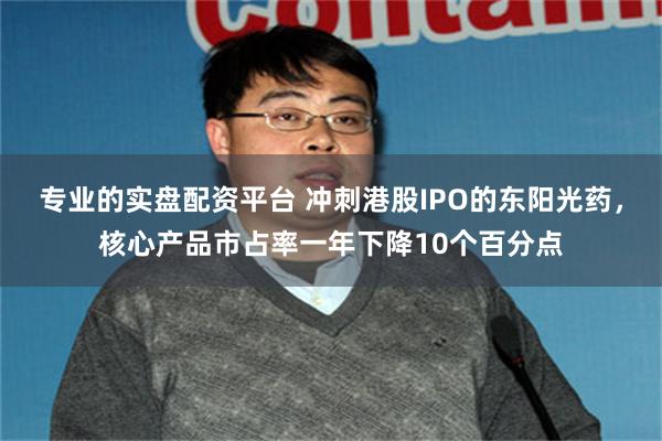 专业的实盘配资平台 冲刺港股IPO的东阳光药，核心产品市占率一年下降10个百分点
