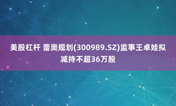美股杠杆 蕾奥规划(300989.SZ)监事王卓娃拟减持不超36万股