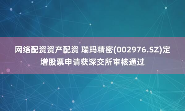 网络配资资产配资 瑞玛精密(002976.SZ)定增股票申请获深交所审核通过