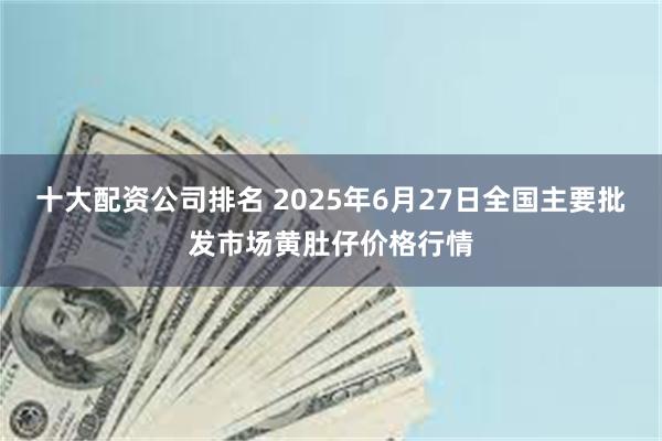十大配资公司排名 2025年6月27日全国主要批发市场黄肚仔价格行情