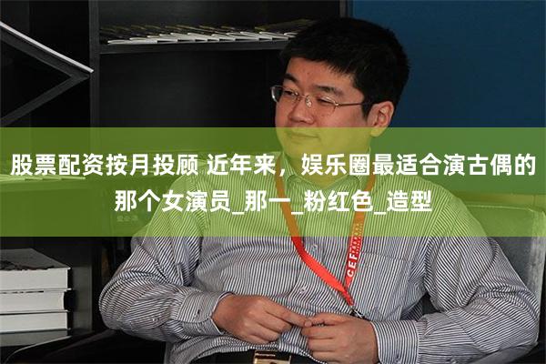 股票配资按月投顾 近年来，娱乐圈最适合演古偶的那个女演员_那一_粉红色_造型