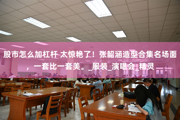 股市怎么加杠杆 太惊艳了！张韶涵造型合集名场面，一套比一套美。_服装_演唱会_精灵