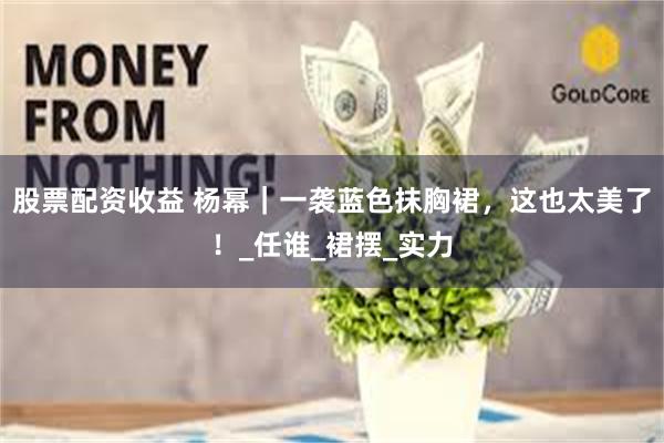 股票配资收益 杨幂｜一袭蓝色抹胸裙，这也太美了！_任谁_裙摆_实力
